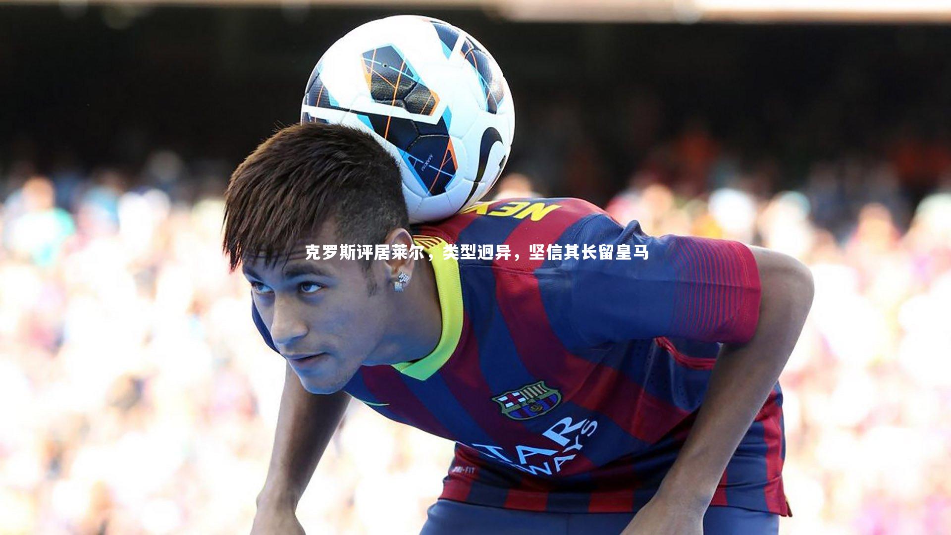 ng体育官方网站：克罗斯评居莱尔，类型迥异，坚信其长留皇马